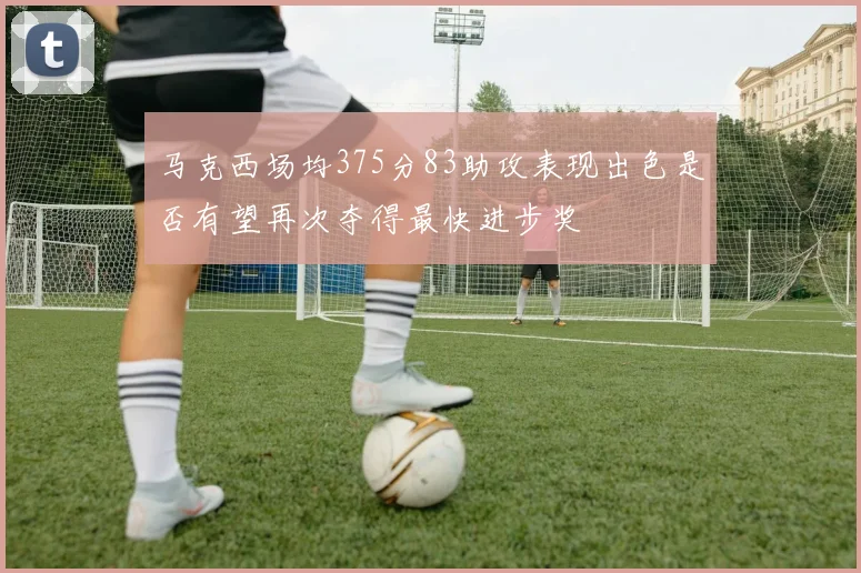 马克西场均375分83助攻表现出色是否有望再次夺得最快进步奖