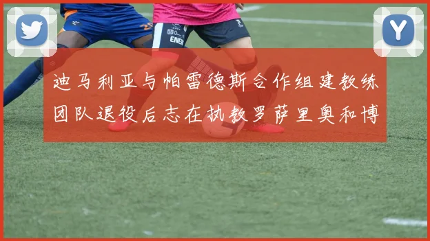 迪马利亚与帕雷德斯合作组建教练团队退役后志在执教罗萨里奥和博卡
