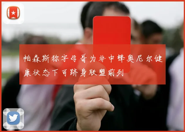 帕森斯称字母哥为非中锋奥尼尔健康状态下可跻身联盟前列
