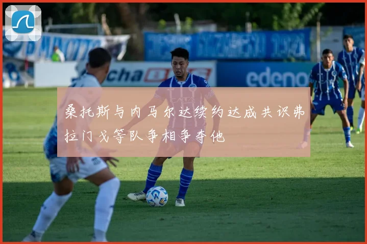 桑托斯与内马尔达续约达成共识弗拉门戈等队争相争夺他