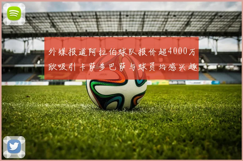 外媒报道阿拉伯球队报价超4000万欧吸引卡萨多巴萨与球员均感兴趣