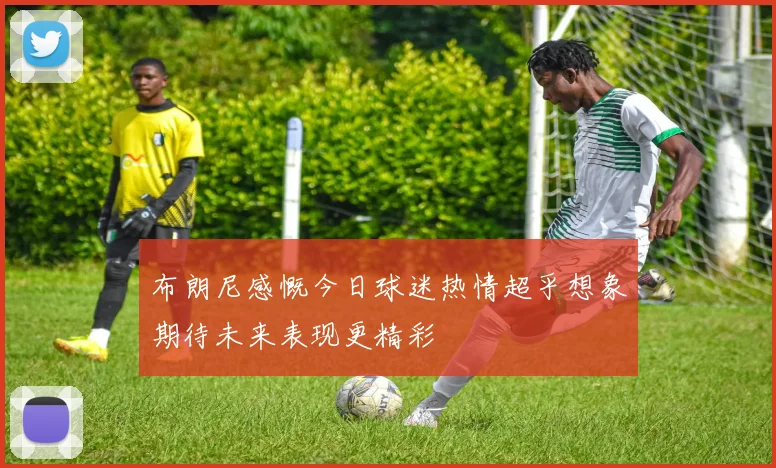 布朗尼感慨今日球迷热情超乎想象期待未来表现更精彩