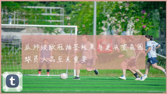 瓜帅谈欧冠抽签结果与更衣室氛围球员人品至关重要