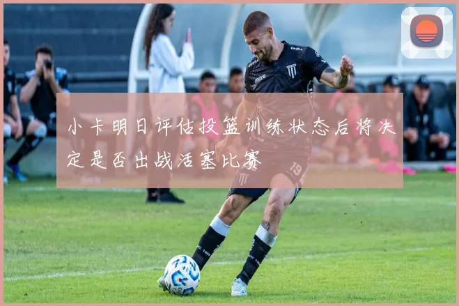 小卡明日评估投篮训练状态后将决定是否出战活塞比赛