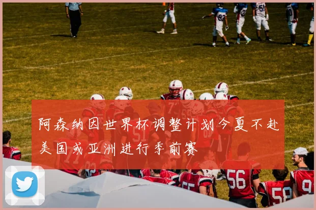 阿森纳因世界杯调整计划今夏不赴美国或亚洲进行季前赛