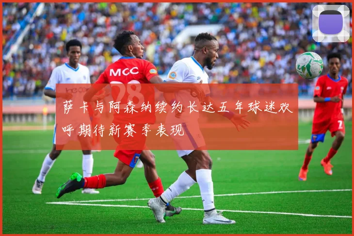 萨卡与阿森纳续约长达五年球迷欢呼期待新赛季表现