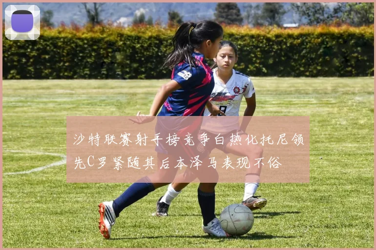 沙特联赛射手榜竞争白热化托尼领先C罗紧随其后本泽马表现不俗