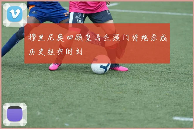 穆里尼奥回顾皇马生涯门将绝杀成历史经典时刻