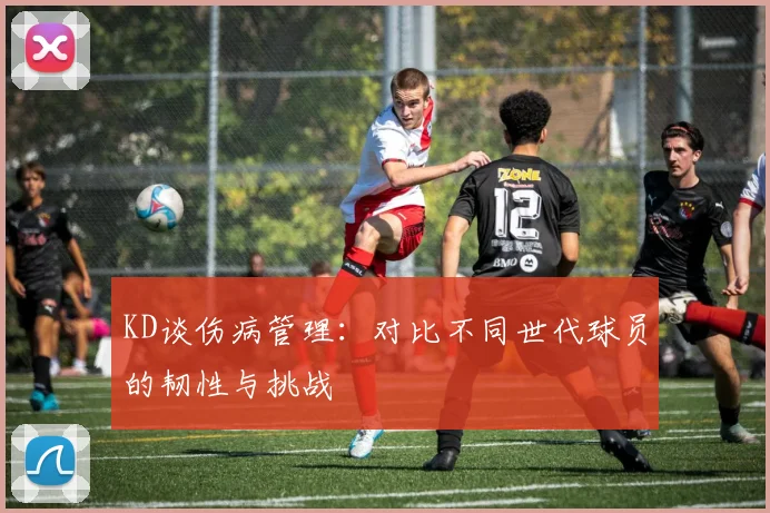 KD谈伤病管理：对比不同世代球员的韧性与挑战