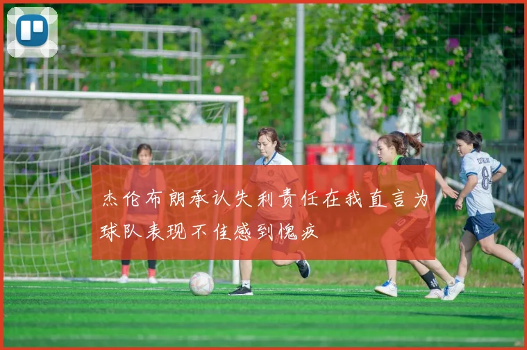 杰伦布朗承认失利责任在我直言为球队表现不佳感到愧疚