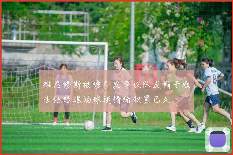 维尼修斯被嘘引发争议队友帽子戏法他怒退场球迷情绪积累已久