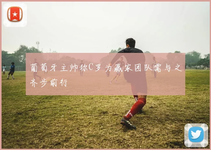 葡萄牙主帅称C罗为赢家团队需与之齐步前行