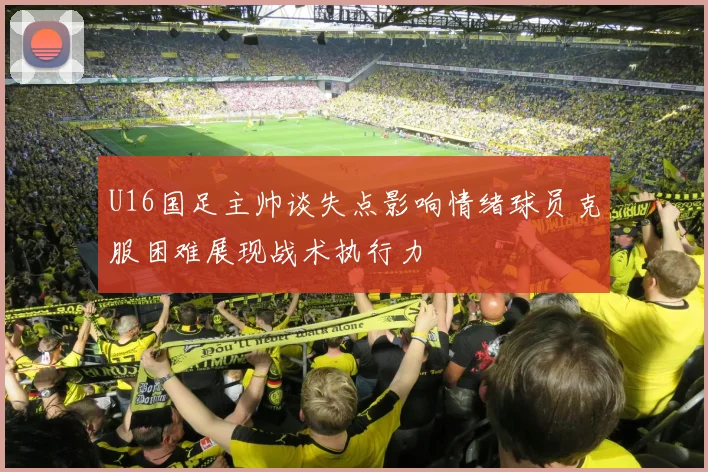 U16国足主帅谈失点影响情绪球员克服困难展现战术执行力