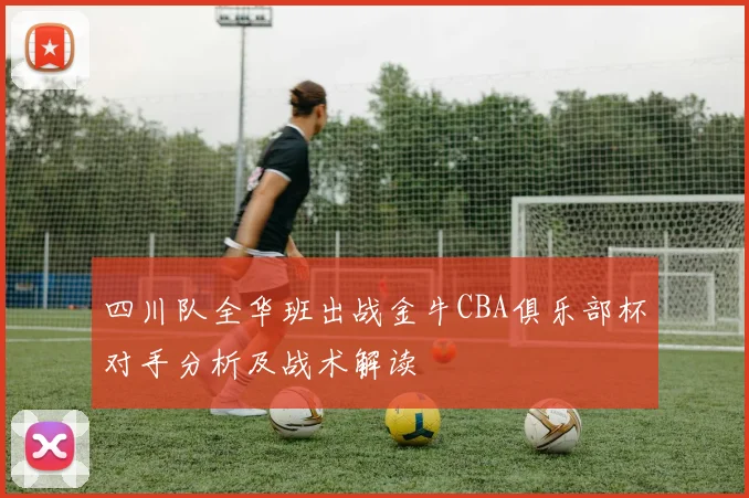 四川队全华班出战金牛CBA俱乐部杯对手分析及战术解读