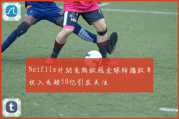 Netflix计划竞购欧冠全球转播权年收入或超50亿引发关注