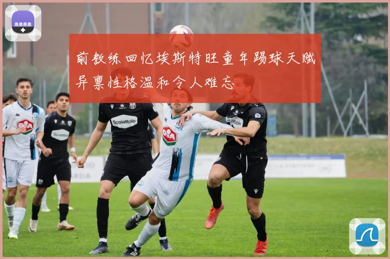 前教练回忆埃斯特旺童年踢球天赋异禀性格温和令人难忘