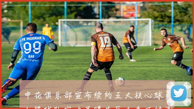 申花俱乐部宣布续约五大核心球员加强球队实力吴曦朱辰杰李可特谢拉马纳法齐续约