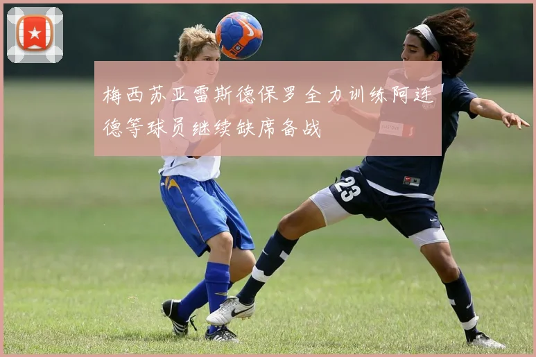 梅西苏亚雷斯德保罗全力训练阿连德等球员继续缺席备战