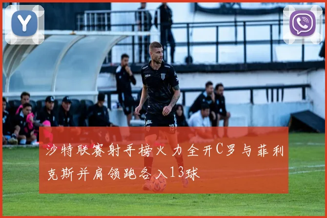沙特联赛射手榜火力全开C罗与菲利克斯并肩领跑各入13球