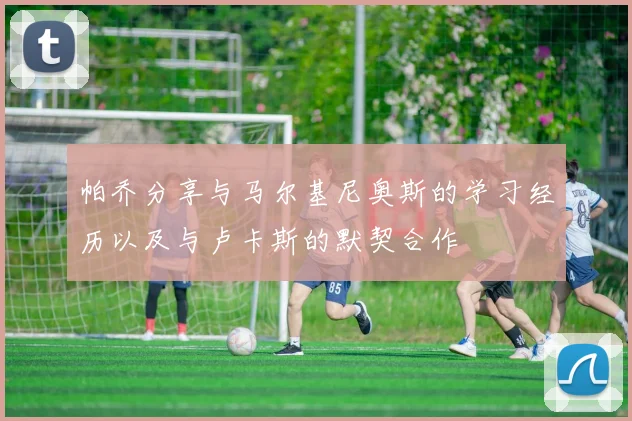帕乔分享与马尔基尼奥斯的学习经历以及与卢卡斯的默契合作