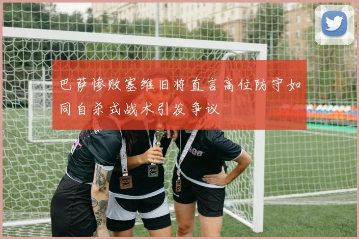 巴萨惨败塞维旧将直言高位防守如同自杀式战术引发争议